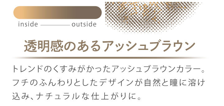 カラコン Ever Color 1day MOIST LABEL -エバーカラーワンデーモイストレーベル|透明感のあるアッシュブラウン トレンドのくすみがかったアッシュブラウンカラー。フチのふんわりとしたデザインが自然と瞳に溶け込み、ナチュラルな仕上がりに。 inside outside