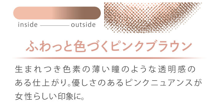 カラコン Ever Color 1day MOIST LABEL -エバーカラーワンデーモイストレーベル|ふわっと色づくピンクブラウン 生まれつき色素の薄い瞳のような透明感のある仕上がり。優しさのあるピンクニュアンスが女性らしい印象に。 inside outside
