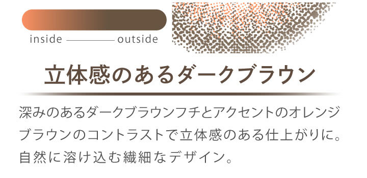 カラコン Ever Color 1day MOIST LABEL -エバーカラーワンデーモイストレーベル|立体感のあるダークブラウン 深みのあるダークブラウンフチとアクセントのオレンジブラウンのコントラストで立体感のある仕上がりに。自然に溶け込む繊細なデザイン。 inside outside