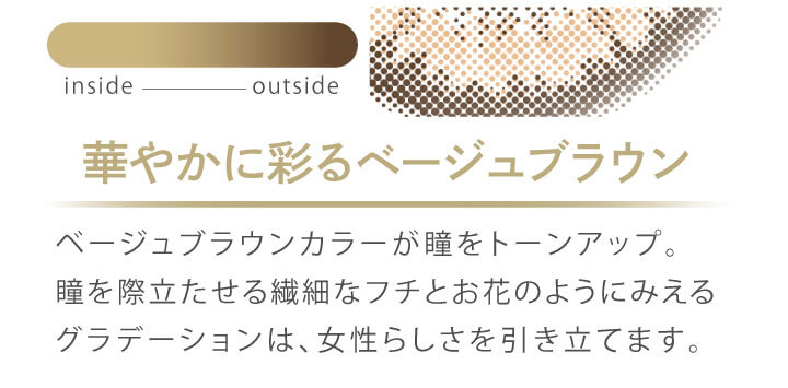 カラコン Ever Color 1day MOIST LABEL -エバーカラーワンデーモイストレーベル|華やかに彩るベージュブラウン ベージュブラウンカラーが瞳をトーンアップ。瞳を際立たせる繊細なフチとお花のようにみえるグラデーションは、女性らしさを引き立てます。 inside outside