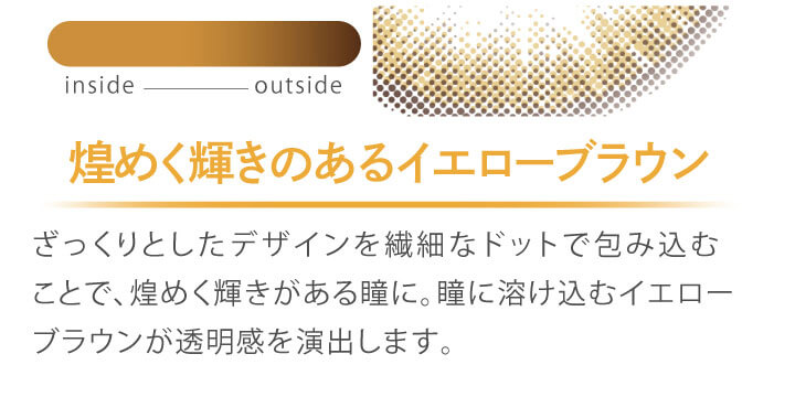 カラコン Ever Color 1day MOIST LABEL -エバーカラーワンデーモイストレーベル|煌めく輝きのあるイエローブラウン ざっくりとしたデザインを繊細なドットで包み込むことで、煌めく輝きがある瞳に。瞳に溶け込むイエローブラウンが透明感を演出します。 inside outside