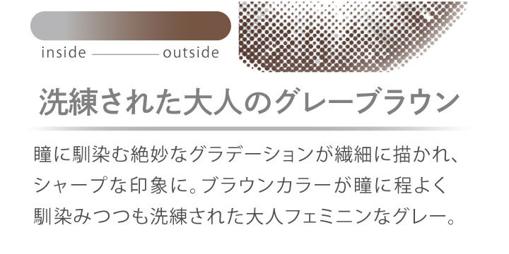 カラコン Ever Color 1day MOIST LABEL -エバーカラーワンデーモイストレーベル|洗練された大人のグレーブラウン 瞳に馴染む絶妙なグラデーションが繊細に描かれ、シャープな印象に。ブラウンカラーが瞳に程よく馴染みつつも洗練された大人なフェミニングレー。 inside outside
