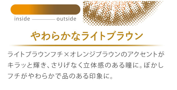 カラコン Ever Color 1day MOIST LABEL -エバーカラーワンデーモイストレーベル|やわらかなライトブラウン ライトブラウンフチ×オレンジブラウンのアクセントがキラッと輝き、さりげなく立体感のある瞳に。ぼかしフチがやわらかで品のある印象に。 inside outside