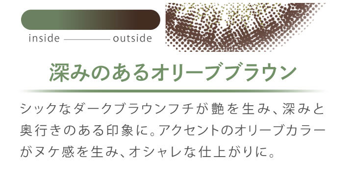 カラコン Ever Color 1day MOIST LABEL -エバーカラーワンデーモイストレーベル|深みのあるオリーブブラウン シックなダークブラウンフチが艶を生み、深みと奥行きのある印象に。アクセントのオリーブカラーがヌケ感を生み、オシャレな仕上がりに。 inside outside