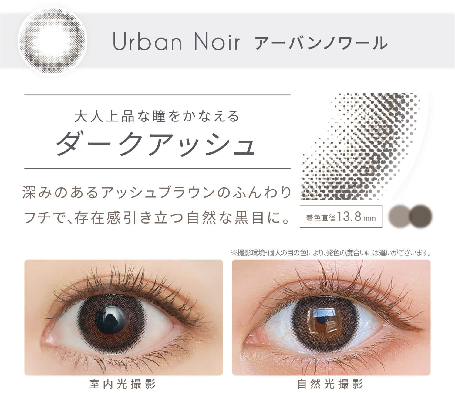 安斉かれんイメージモデルカラコン EverColor1day Natural MOIST LABEL UV -エバーカラーワンデーナチュラル モイストレーベルUV|Urban Noir-アーバンノワール 大人上品な瞳をかなえるダークアッシュ 深みのあるアッシュブラウンのふんわりフチで、存在感引き立つ自然な黒目に。 ※撮影環境・個人の目の色により、発色の度合いには違いがございます。 室内光撮影 自然光撮影
