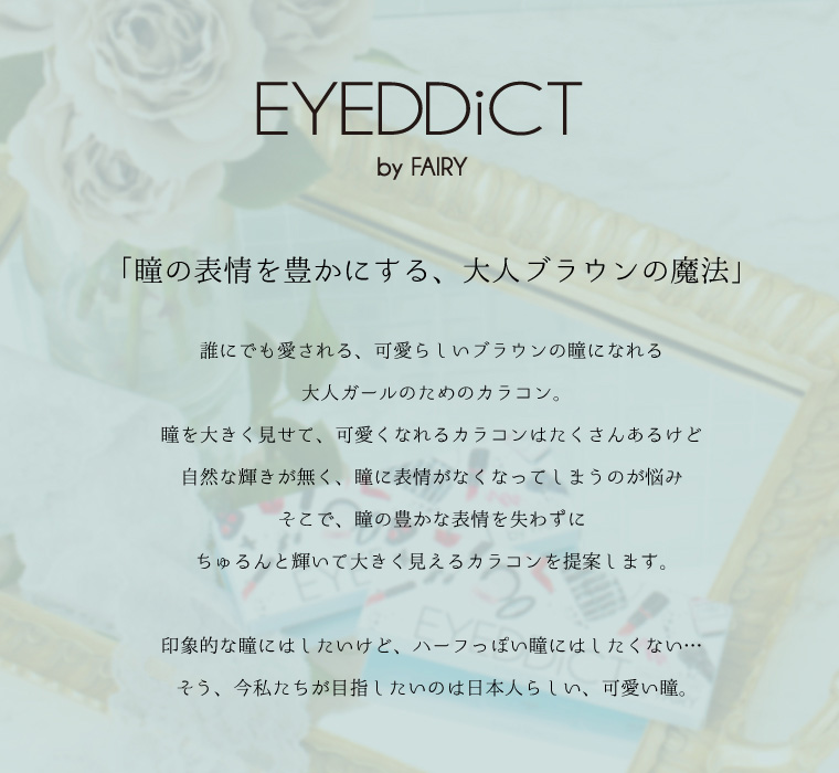EYEDDict(アイディクト)ByFAIRY 「瞳の表情を豊かにする、大人ブランの魔法」誰にでも愛される、可愛らしいブラウンの瞳になれる 大人ガールのためのカラコン 瞳を大きく見せて、可愛くなれるカラコンはたくさんあるけど自然な輝きが無く、瞳に表情がなくなってしまうのが悩みそこで、瞳の豊かな表情を失わずにちゅるんと輝いて大きく見えるカラコンを提案します。印象的な瞳にはしたいけど、ハーフっぽい瞳にはしたくない・・・そう、今私たちが目指したいのは日本人らしい、可愛い瞳。
