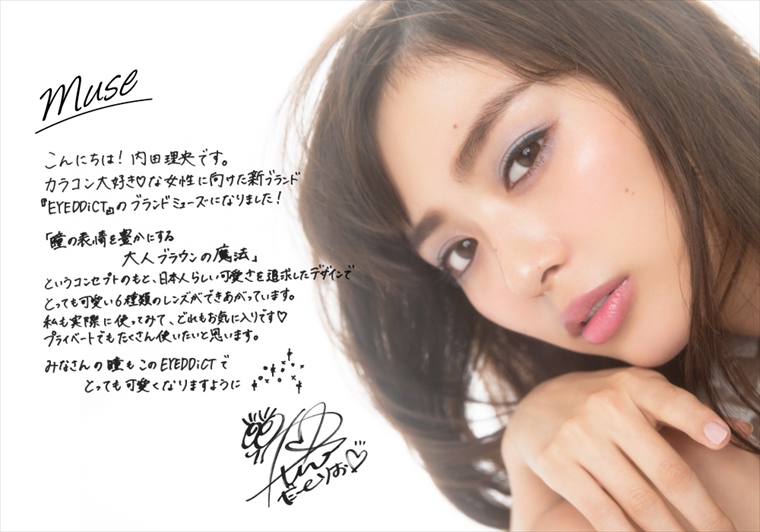 こんにちは!内田理央です。カラコン大好きな女性に向けた新ブランド『EYEDDict(アイディクト)』のブランドミューズになりました!「瞳の表情を豊かにする大人ブラウンの魔法」というコンセプトのもと、日本人らしい可愛さを追求したデザインでとっても可愛い6種類のレンズができあがっています。私が実際に使ってみて、どれもお気に入りです。プライベートでもたくさん使いたいと思います。みなさんの瞳もこのEYEDDiCTでとっても可愛くなりますように