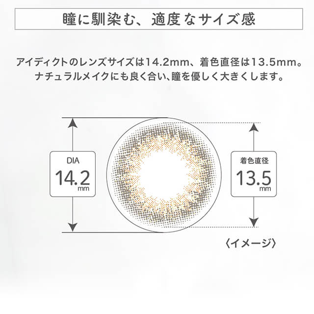 内田理央イメージモデル EYEDDiCT -アイディクト|瞳に馴染む、適度なサイズ感 アイディクトのレンズサイズは14.2mm、着色直径は13.5mm。ナチュラルメイクにも良く合い、瞳を優しく大きくします。 DIA14.2mm 着色直径13.5mm <イメージ>
