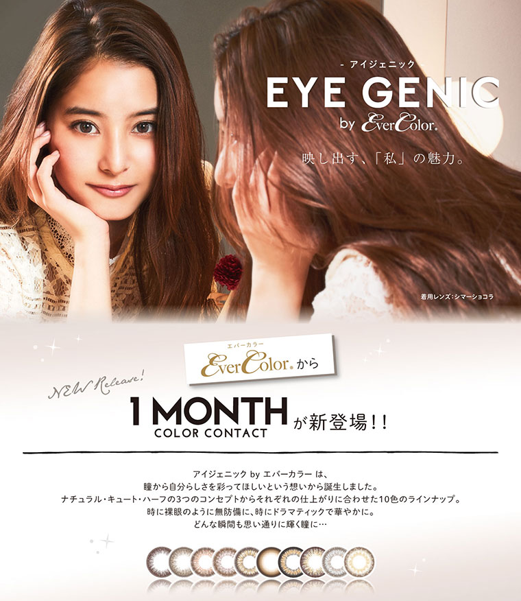 アイジェニック EYE GENIC by everColor.映し出す、「私」の魅力。 エバーカラーから1ヶ月装用が新登場.アイジェニック by エバーカラーは、瞳から自分らしさを彩ってほしいという想いから誕生しました。 ナチュラル・キュート・ハーフの3つのコンセプトからそれぞれの仕上がりに合わせた10色のラインナップ。時に裸眼のように無防備に、時にドラマティックで華やかに。どんな瞬間も思い通りに輝く瞳に...