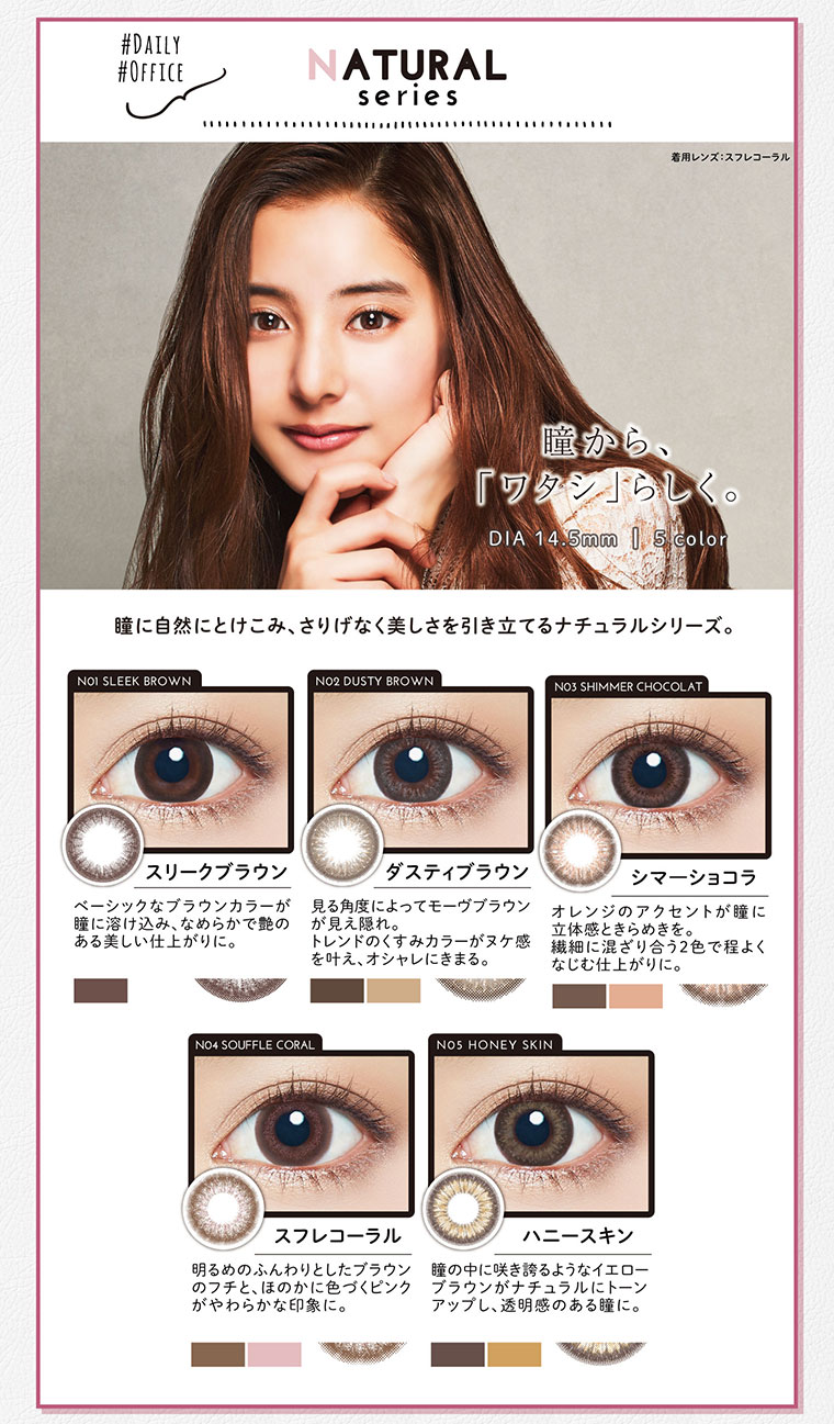 NATURAL
Series 瞳から、『ワタシ」らしく。瞳に自然にとけこみ、さりげなく美しさを引き立てるナチュラルシリーズ。スリークブラウン ベーシックなブラウンカラーが瞳に溶け込み、なめらかで艶の ある美しい仕上がりに。ダスティブラウン 見る角度によってモーヴブラウンが見え隠れ。トレンドのくすみカラーがヌケ感を叶え、オシャレにきまる。シマーショコラ オレンジのアクセントが瞳に立体感ときらめきを。繊細に混ざり合う2色で程よくなじむ仕上がりに。スフレコーラル 明るめのふんわりとしたブラウンのフチと、ほのかに色づくピンクがやわらかな印象に。ハニースキン 瞳の中に咲き誇るようなイエローブラウンがナチュラルにトーンアップし、透明感のある瞳に。
