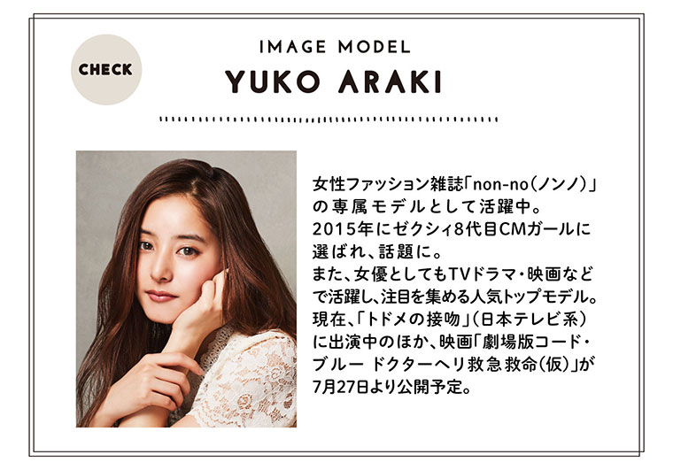 YUKO ARAK 女性ファッション雑誌「non-no(ノンノ)」 の専属モデルとして活躍中。2015年にゼクシィ8代目CMガールに選ばれ、話題に。また、女優としてもTVドラマ・映画などで活躍し、注目を集める人気トップモデル。 現在、「トドメの接吻」(日本テレビ系) に出演中のほか、映画「劇場版コード・ ブルー ドクターヘリ救急救命(仮)」が 7月27日より公開予定。