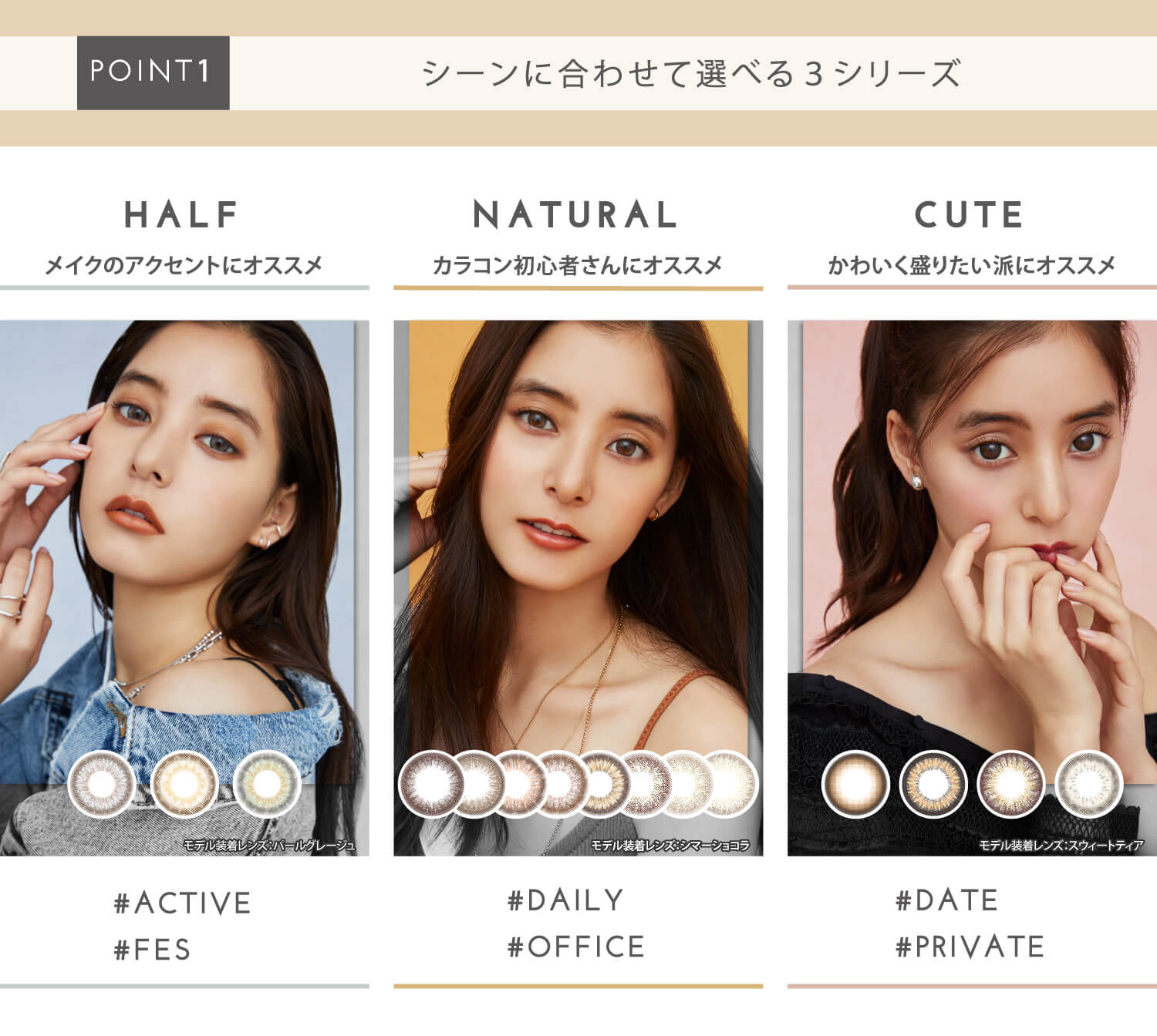 新木優子イメージモデル EYE GENIC by evercolor -アイジェニックバイエバーカラー | 【POINT2|シーンに合わせて選べる3シリーズ】 HALF メイクのアクセントにオススメ #ACTIV #FES 着用レンズ パールグレージュ NATURAL カラコン初心者さんにオススメ #DAILY #OFFICE 着用レンズ シマーショコラ CUTE かわいく盛りたい派にオススメ #DATE #PRIVATE 着用レンズ スウィートティア