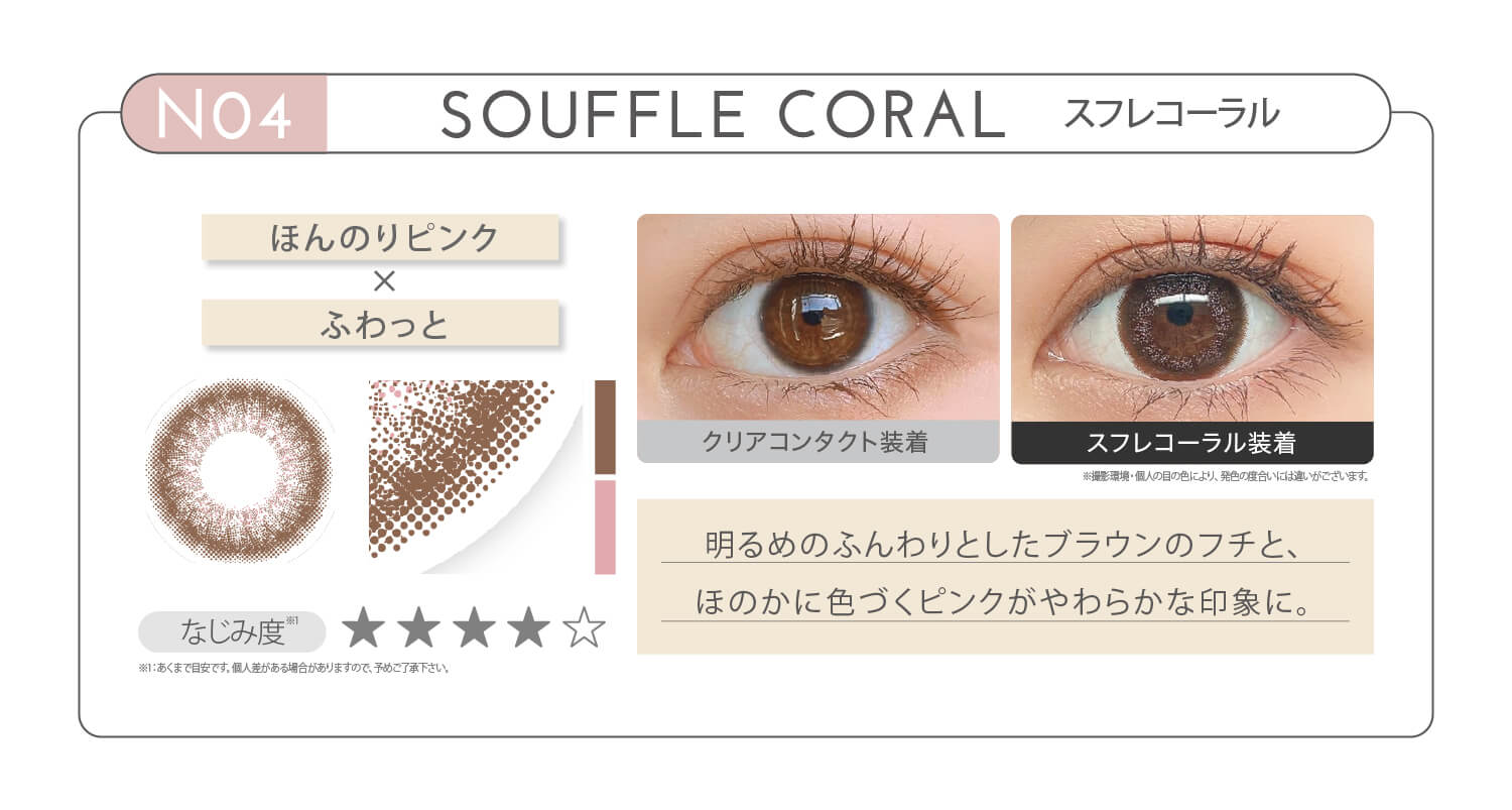 新木優子イメージモデル EYE GENIC by evercolor -アイジェニックバイエバーカラー | NO4 SOUFFLE CORAL スフレコーラル ほんのりピンク × ふわっと なじみ度 明るめのふんわりとしたブラウンのフチと、ほのかに色づくピンクがやわらかな印象に。 クリアコンタクト装着 スフレコーラル装着