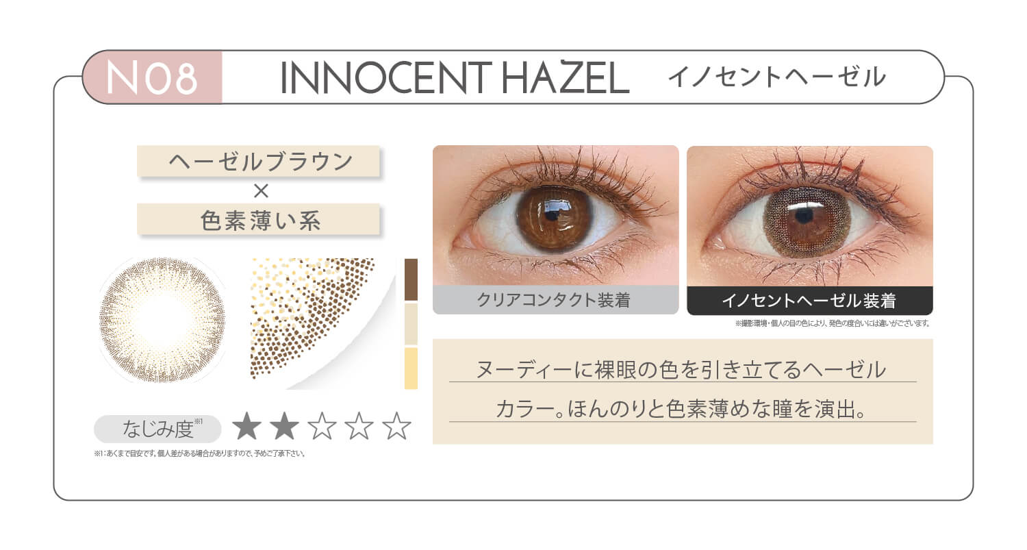 新木優子イメージモデル EYE GENIC by evercolor -アイジェニックバイエバーカラー | NO5 INNOCENT HAZEL イノセントヘーゼル ヘーゼルブラウン × 色素薄い系 なじみ度 ヌーディーに裸眼の色を引き立てるヘーゼルカラー。ほんのりと色素薄めな瞳を演出。 クリアコンタクト装着 イノセントヘーゼル装着