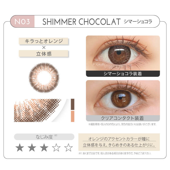 新木優子イメージモデル EYE GENIC by evercolor -アイジェニックバイエバーカラー | NO3 SHIMMER CHOCOLAT シマーショコラ キラッとオレンジ × 立体感 なじみ度 オレンジのアクセントカラーが瞳に立体感を与え、きらめきのある仕上がりに。 クリアコンタクト装着 シマーショコラ装着