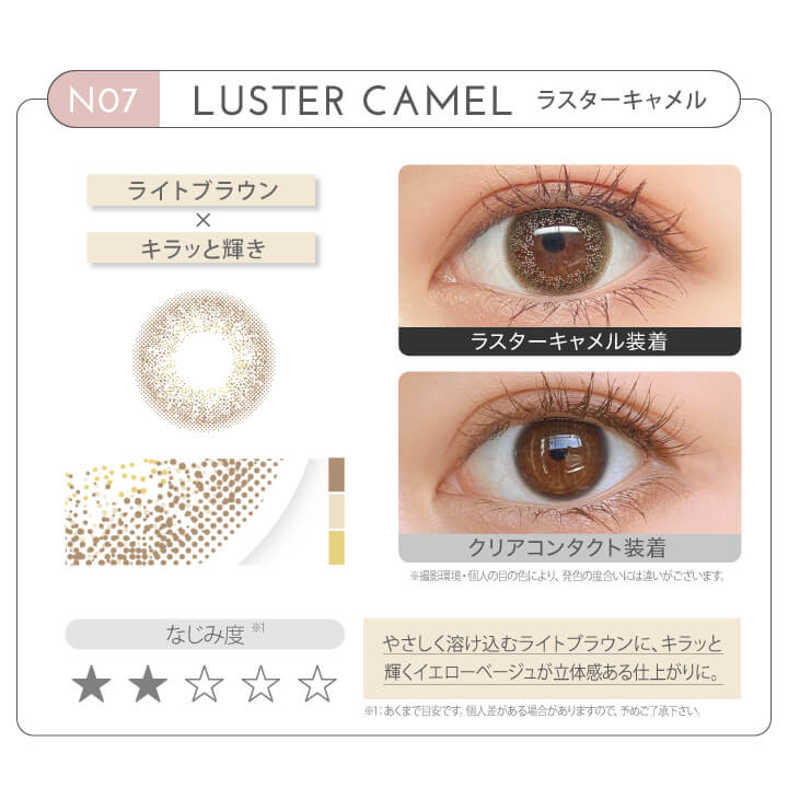 新木優子イメージモデル EYE GENIC by evercolor -アイジェニックバイエバーカラー | NO7 LUSTER CAMEL ラスターキャメル ライトブラウン × キラッと輝き なじみ度 やさしく溶け込むラウトブラウンに、キラッと輝くイエローベージュが立体感ある仕上がりに。 クリアコンタクト装着 ラスターキャメル装着