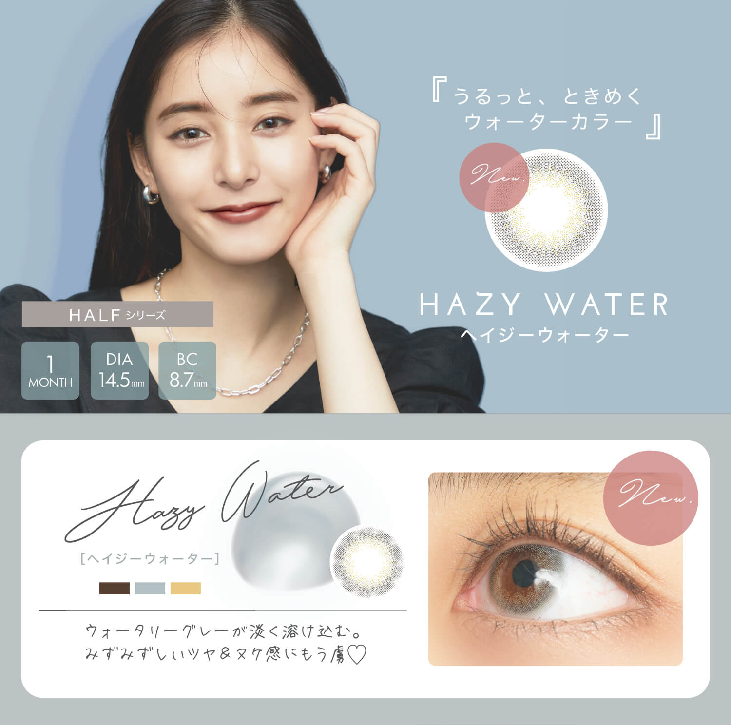新木優子イメージモデル EYE GENIC by evercolor -アイジェニックバイエバーカラー |うるっと、ときめくウォーターカラー ヘイジーウォーター HAZY WATER ウォータリーグレーが淡く溶け込む。みずみずしいツヤ&ヌケ感にもう虜 HALFシリーズ 1MONTH DIA14.5mm BC8.7mm