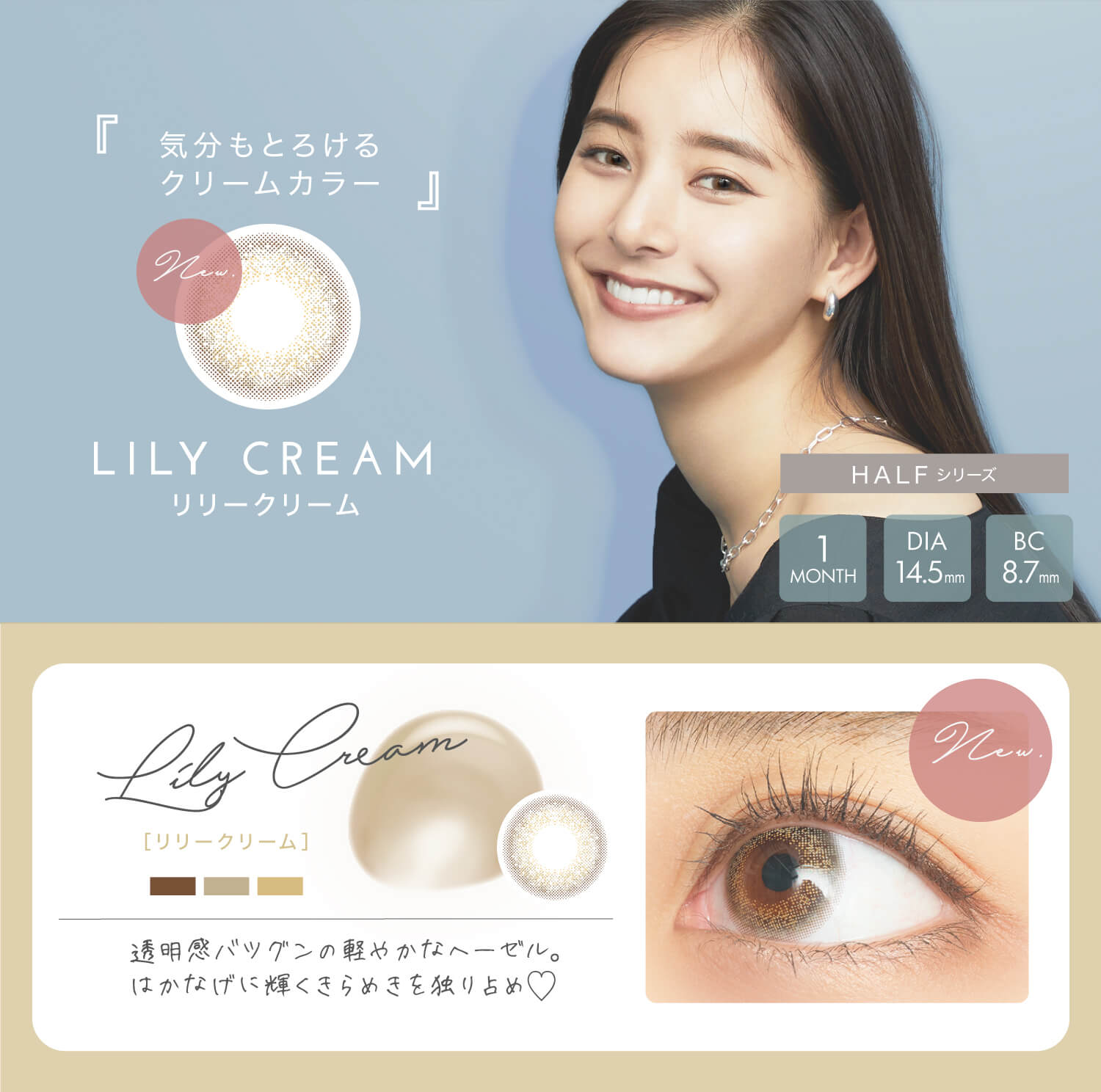 新木優子イメージモデル EYE GENIC by evercolor -アイジェニックバイエバーカラー |気分もとろけるクリームカラー リリークリーム LILY CREAM HALFシリーズ 1MONTH DIA14.5mm BC8.7mm 透明感バツグンの軽やかなヘーゼル。はかなげに輝くきらめきを独り占め