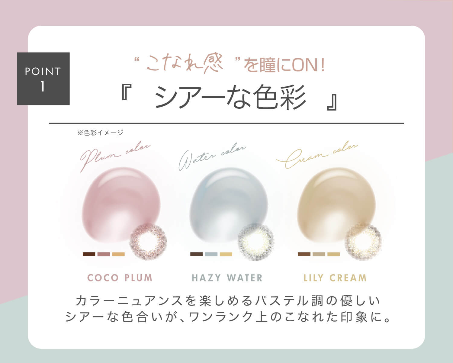 新木優子イメージモデル EYE GENIC by evercolor -アイジェニックバイエバーカラー |POINT1 こなれ感を瞳にON! シアーな色彩 ※色彩イメージ COCO PLUM HAZY WATER LILY CREAM カラーニュアンスを楽しめるパステル調の優しいシアーな色合いが、ワンランク上のこなれた印象に。