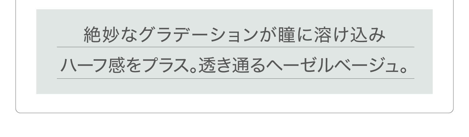 新木優子イメージモデル EYE GENIC by evercolor -アイジェニックバイエバーカラー |絶妙なグラデーションが瞳に溶け込みハーフ感をプラス。透き通るヘーゼルベージュ。