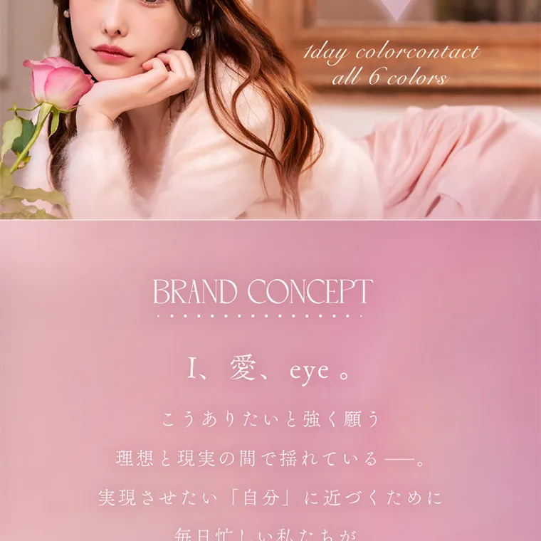 新ありなイメージモデルカラコン eyelist｜1day colorcontact all 6 colors BRAND CONCEPT I、愛、eye。こうありたいと強く願う理想と現実の間で揺れている―。実現させたい 「自分」に近づくために毎日忙しい私たちが