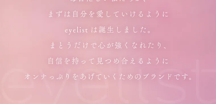 新ありなイメージモデルカラコン eyelist｜まずは自分を愛していけるように eyelist は誕生しました。まとうだけで心が強くなれたり、自信を持って見つめ合えるようにオンナっぷりをあげていくためのブランドです。