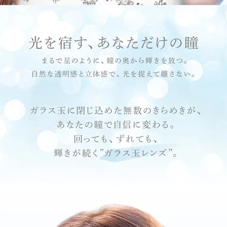 ブランドミューズ TWICE NAYEONカラコン eyestar|光を宿す、あなただけの瞳 まるで星のように、瞳の奥から輝きを放つ。 自然な透明感と立体感で、 光を捉えて離さない。 ガラス玉に閉じ込めた無数のきらめきが、 あなたの瞳で自信に変わる。 回っても、ずれても、 輝きが続く”ガラス玉レンズ”。