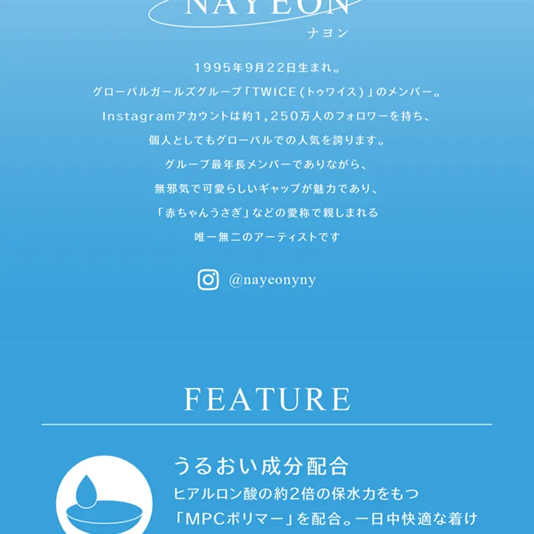 ブランドミューズ TWICE NAYEONカラコン eyestar|NAYEON ナヨン 1995年9月22日生まれ。 グローバルガールズグループ 「TWICE(トゥワイス)」のメンバー。 Instagramアカウントは約1,250万人のフォロワーを持ち、 個人としてもグローバルでの人気を誇ります。 グループ最年長メンバーでありながら、 無邪気で可愛らしいギャップが魅力であり、 「赤ちゃんうさぎ」 などの愛称で親しまれる 唯一無二のアーティストです O @nayeonyny FEATURE うるおい成分配合 ヒアルロン酸の約2倍の保水力をもつ 「MPCポリマー」 を配合。 一日中快適な着け 心地を目指しました。
