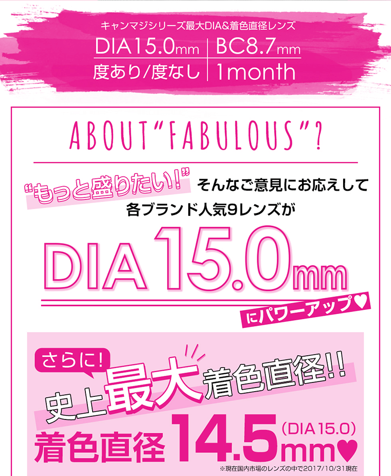 キャンマジシリーズ最大DIA&着色直径レンズ.
DIA15.0mm BC8.7mm 度あり/度なし 1month ABOUT FABULOUS?もっと盛りたい!そんな意見にお答えして各ブランド9レンズがDIA15.0mmにパワーアップ!さらに!史上最大着色直径!!14.5mm