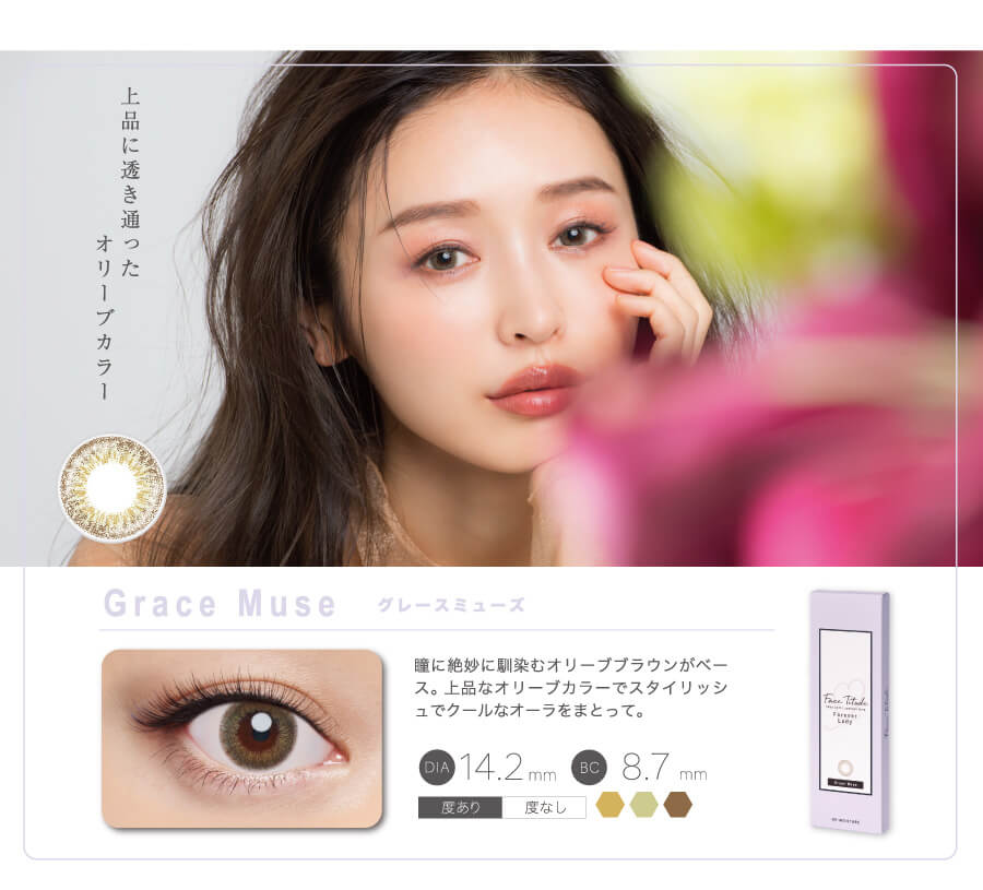 上品に透き通ったオリーブカラー Grace Muse グレースミューズ 瞳に絶妙に馴染むオリーブブラウンがベース。上品なオリーブカラーでスタイリッシュなオーラをまとって。 DIA14.2mm BC8.7mm 度あり 度なし
