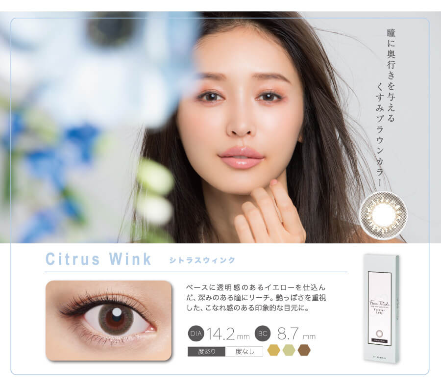 瞳に奥行きを与えるくすみブラウンカラー Citrus Wink シトラスウィンク ベースに透明感のあるイエローを仕込んだ、深みのある瞳にリーチ。艶っぽさを重視した、こなれ感のある印象的な目元に。 DIA14.2mm BC8.7mm 度あり 度なし