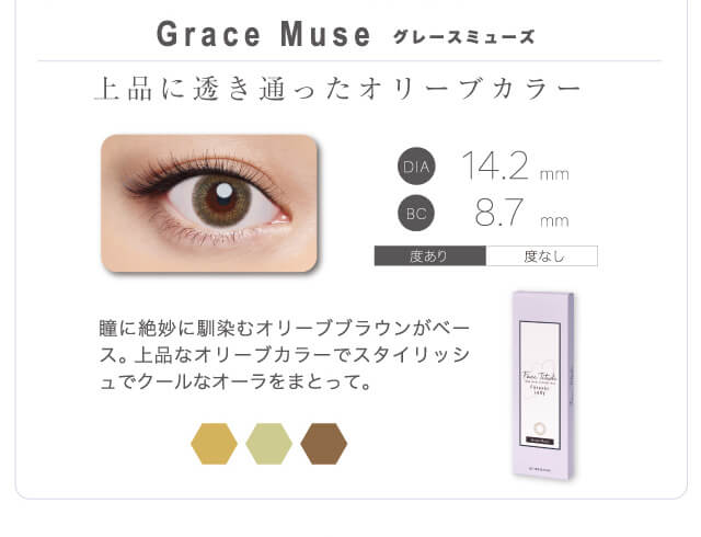 山本舞香イメージモデルカラコン FaceTitude -フェイスティチュード|Grace Muse-グレースミューズ 上品に透き通ったオリーブカラー 瞳に絶妙になじむオリーブブラウンがベース。上品なオリーブカラーでスタイリッシュでクールなオーラをまとって。 DIA14.2mm BC8.7mm 度あり 度なし