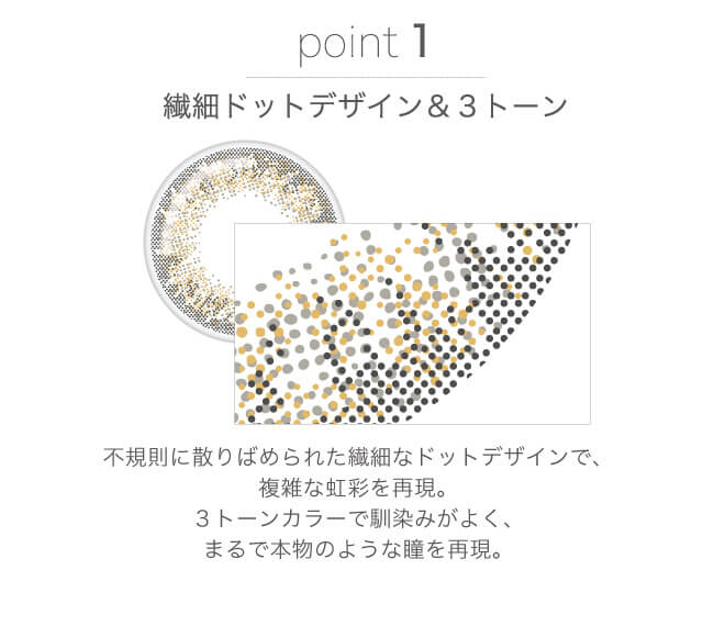 山本舞香イメージモデルカラコン FaceTitude -フェイスティチュード|point point1:繊細ドットデザイン&
3トーン 不規則に散りばめられた繊細なドットデザインで、複雑な虹彩を再現。3トーンカラーで馴染みがよく、まるで本物のような瞳を再現。