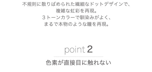 不規則に散りばめられた繊細なドットデザインで、複雑な虹彩を再現。3トーンカラーで馴染みがよく、まるで本物のような瞳を再現。 point2 色素が直接目に触れない