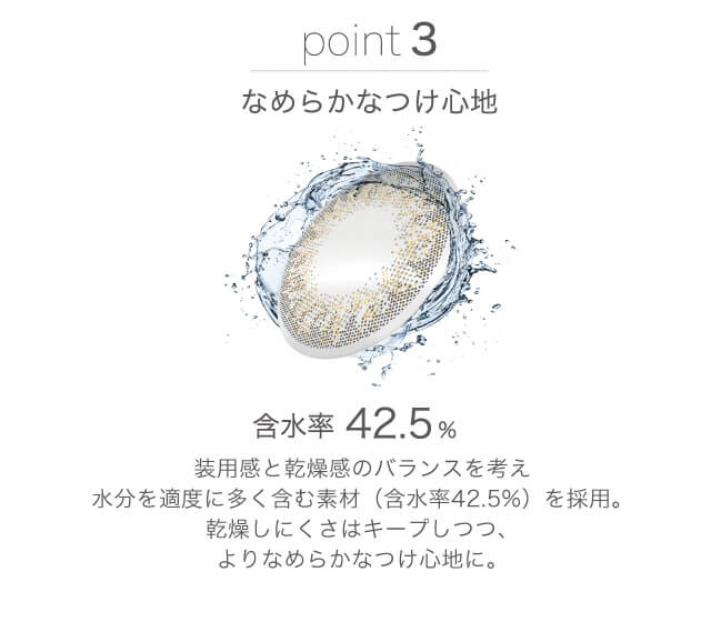 山本舞香イメージモデルカラコン FaceTitude -フェイスティチュード|point3:なめらかなつけ心地 含水率42.5% 装用感と乾燥感のバランスを考え水分を適度に多く含む素材(含水率42.5%)を採用。乾燥しにくさはキープしつつ、よりなめらかなつけ心地に。
