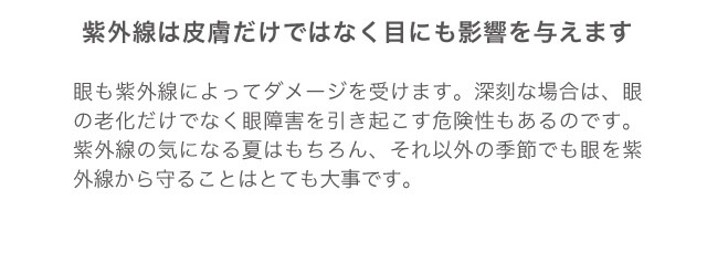紫外線は皮膚だけではなく、目にも影響を与えます 目も紫外線によってダメージを受けます。深刻な場合は、目の老化だけでなく眼障害を引き起こす危険性もあるのです。紫外線の気になる夏はもちろん、それ以外の季節でも目を紫外線から守ることはとても大事です。