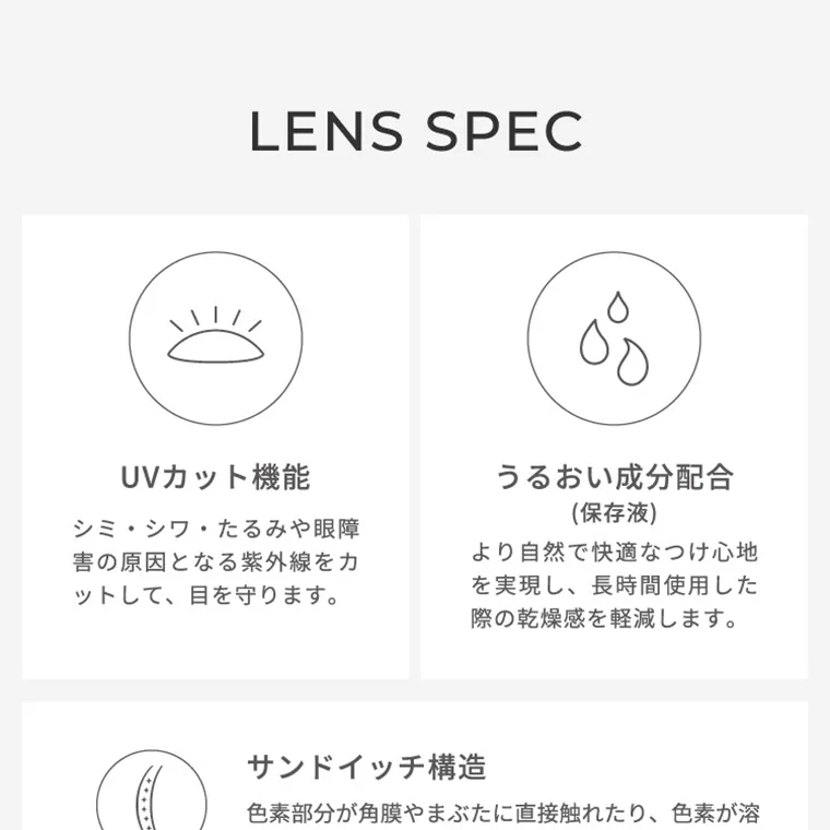 【フェアリーワンデーニュートラルシリーズ/FAIRY_1day_Neutral_series】｜LENSSPEC UVカット機能 シミ・シワ・たるみや眼障害の原因となる紫外線をカットして、目を守ります。 うるおい成分配合（保存液） より自然で快適なつけ心地を実現し、長時間使用した際の乾燥感を軽減します。 サンドイッチ構造 色素部分が角膜や瞼に直接触れたり、色素が溶け出したりしないように十分配慮した構造です。