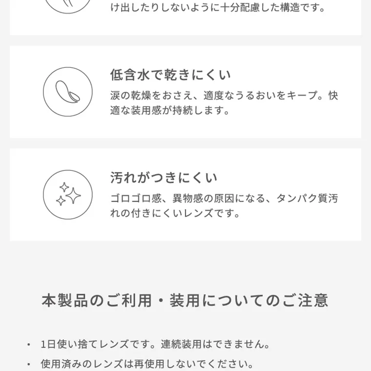 【フェアリーワンデーニュートラルシリーズ/FAIRY_1day_Neutral_series】｜低含水で乾きにくい 涙の感想をおさえ、適度なうるおいをキープ。快適な装用感が持続します。 汚れがつきにくい ゴロゴロ感、異物感の原因になる、タンパク質汚れの付きにくいレンズです。 本製品のご利用・装用についてのご注意 ・1日使い捨てレンズです。連続使用はできません。 ・使用済みのレンズは再使用しないでください。