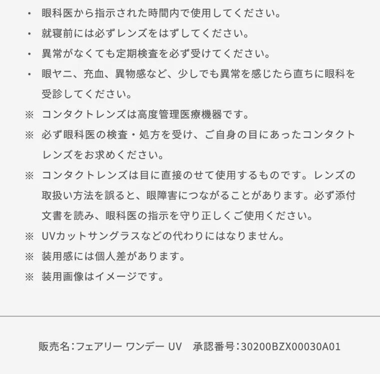 【フェアリーワンデーニュートラルシリーズ/FAIRY_1day_Neutral_series】｜ ・眼科医から指示された時間内で使用してください。 ・就寝前には必ずレンズをはずしてください。 ・異常がなくても定期検査を必ず受けてください。 ・眼ヤニ、充血、異物感など、少しでも異常を感じたら直ちに眼科を受診してください。 ※コンタクトレンズは高度管理医療機器です。 ※必ず眼科医の検査・処方を受け、ご自身の目にあったコンタクトレンズをお求め下さい。 ※コンタクトレンズは高度管理医療機器です。 ※コンタクトレンズは目に直接のせて使用するものです。レンズの取り扱い方法を誤ると、眼障害につながることがあります。必ず添付文書を読み、眼科医の指示を守り正しくご使用ください。 ※UVカットサングラスなどの代わりにはなりません。 ※装用感には個人差があります。 ※装用画像はイメージです。 販売名：フェアリーワンデー UV 承認番号：30200BZX00030A01
