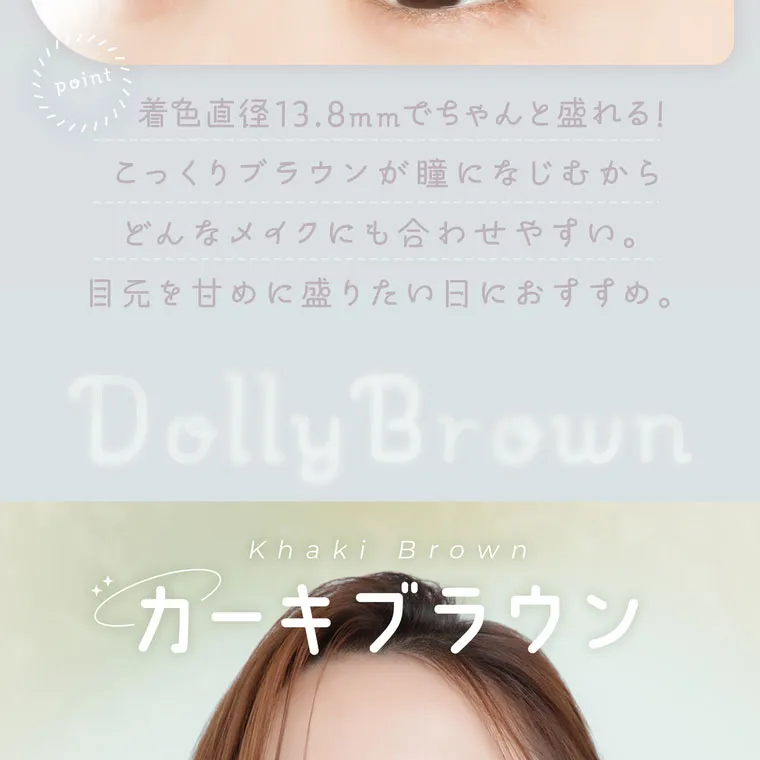鈴木友菜イメージモデル【フェアリーワンデーニュートラルシリーズ/FAIRY_1day_Neutral_series】｜point 着色直径13.8mmでちゃんと盛れる!こっくりブラウンが瞳になじむからどんなメイクにも合わせやすい。目元を甘めに盛りたい日におすすめ。 Dolly Brown Khaki Brown カーキブラウン