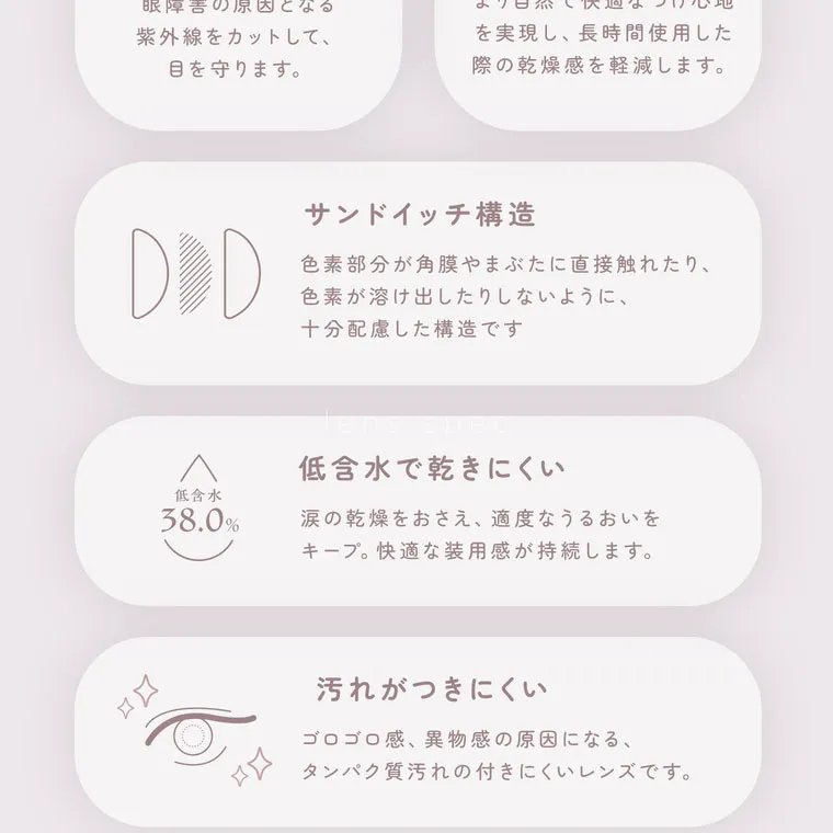 鈴木友菜イメージモデル【フェアリーワンデーニュートラルシリーズ/FAIRY_1day_Neutral_series】｜サンドイッチ構造 色素部分が角膜やまぶたに直接触れたり、色素が溶け出したりしないように十分配慮した構造です。低含水 38.0% 低含水で乾きにくい 涙の乾燥をおさえ、適度なうるおいをキープ。 快適な装用感が持続します。 汚れがつきにくい ゴロゴロ感、異物感の原因になる、タンパク質汚れの付きにくいレンズです。