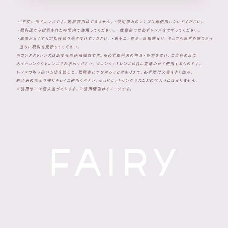 鈴木友菜イメージモデル【フェアリーワンデーニュートラルシリーズ/FAIRY_1day_Neutral_series】｜・1日使い捨てレンズです。 連続装用はできません。 使用済みのレンズは再使用しないでください。 ・眼科医から指示された時間内で使用してください。就寝前には必ずレンズをはずしてください。 異常がなくても定期検診を必ず受けてください。眼ヤニ、 充血、 異物感など、 少しでも異常を感じたら 直ちに眼科を受診してください。 ※コンタクトレンズは高度管理医療機器です。 ※必ず眼科医の検査・処方を受け、ご自身の目に あったコンタクトレンズをお求めください。 コンタクトレンズは目に直接のせて使用するものです。 レンズの取り扱い方法を誤ると、 眼障害につながることがあります。 必ず添付文書をよく読み、 眼科医の指示を守り正しくご使用ください。 ※UVカットサングラスなどの代わりにはなりません。 ※装用感には個人差があります。 装用画像はイメージです。 FAIRY