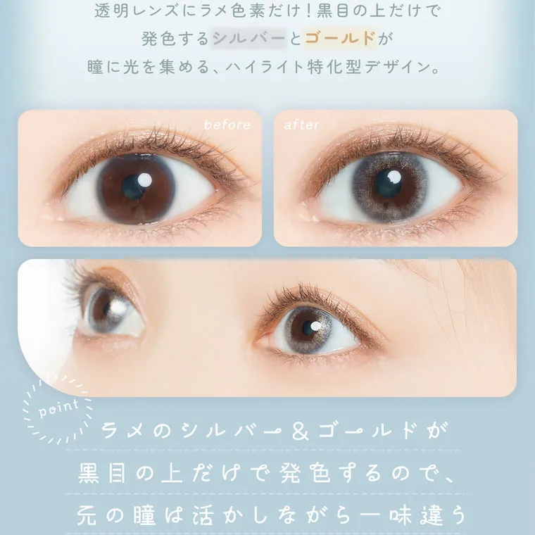 【フェアリーワンデーシマーリング／FAIRY 1DAY Shimmering】｜透明レンズにラメ色素だけ! 黒目の上だけで発色するシルバーとゴールドが瞳に光を集める、ハイライト特化型デザイン。point ラメのシルバー&ゴールドが黒目の上だけで発色するので元の瞳は活かしながら一味違う変化を求めている方におすすめ。 
