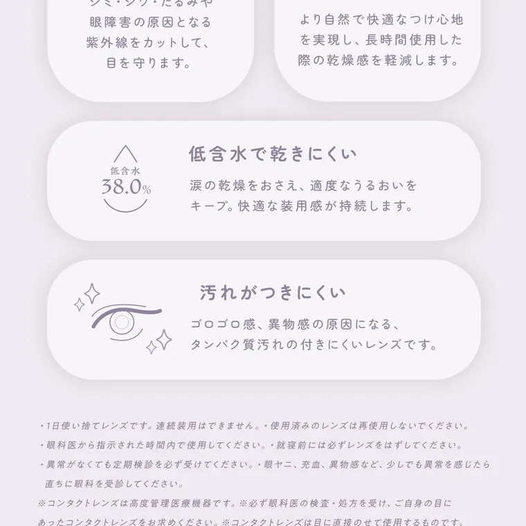 【フェアリーワンデーシマーリング／FAIRY 1DAY Shimmering】｜UVカット機能 シミ・シワ・たるみや眼障害の原因となる紫外線をカットして、目を守ります。 うるおい成分配合 (保存液) より自然で快適なつけ心地を実現し、長時間使用した際の乾燥感を軽減します。 低含水で乾きにくい 低含水 38.0% 涙の乾燥をおさえ、適度なうるおいをキープ。快適な装用感が持続します。汚れがつきにくい ゴロゴロ感、異物感の原因になる、タンパク質汚れの付きにくいレンズです。・1日使い捨てレンズです。 連続装用はできません。 使用済みのレンズは再使用しないでください。 ・眼科医から指示された時間内で使用してください。就寝前には必ずレンズをはずしてください。 異常がなくても定期検診を必ず受けてください。眼ヤニ、 充血、 異物感など、 少しでも異常を感じたら 直ちに眼科を受診してください。 ※コンタクトレンズは高度管理医療機器です。 ※必ず眼科医の検査・処方を受け、ご自身の目に あったコンタクトレンズをお求めください。 ※コンタクトレンズは目に直接のせて使用するものです。