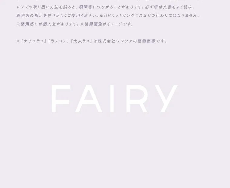 【フェアリーワンデーシマーリング／FAIRY 1DAY Shimmering】｜レンズの取り扱い方法を誤ると、眼障害につながることがあります。 必ず添付文書をよく読み、 眼科医の指示を守り正しくご使用ください。 ※UVカットサングラスなどの代わりにはなりません。 ※装用感には個人差があります。 ※装用画像はイメージです。 ※ 「ナチュラメ」 「ラメコン」 「大人ラメ」 は株式会社シンシアの登録商標です。 FAIRY