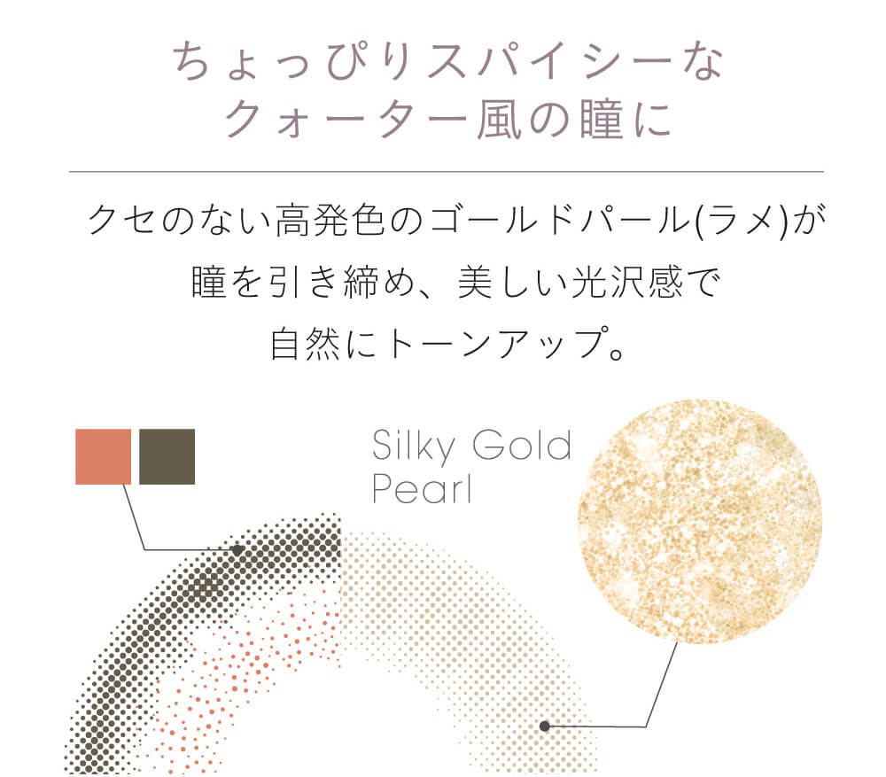 小嶋陽菜(こじはる)イメージモデルカラコン【フェアリーワンデーシマーリング/FAIRY 1DAY Shimmering】|ちょっぴりスパイシーなクォーター風の瞳に。クセのない高発色のゴールドパールが瞳を引き締め、美しい光沢感で自然にトーンアップ。 silky gold pearl