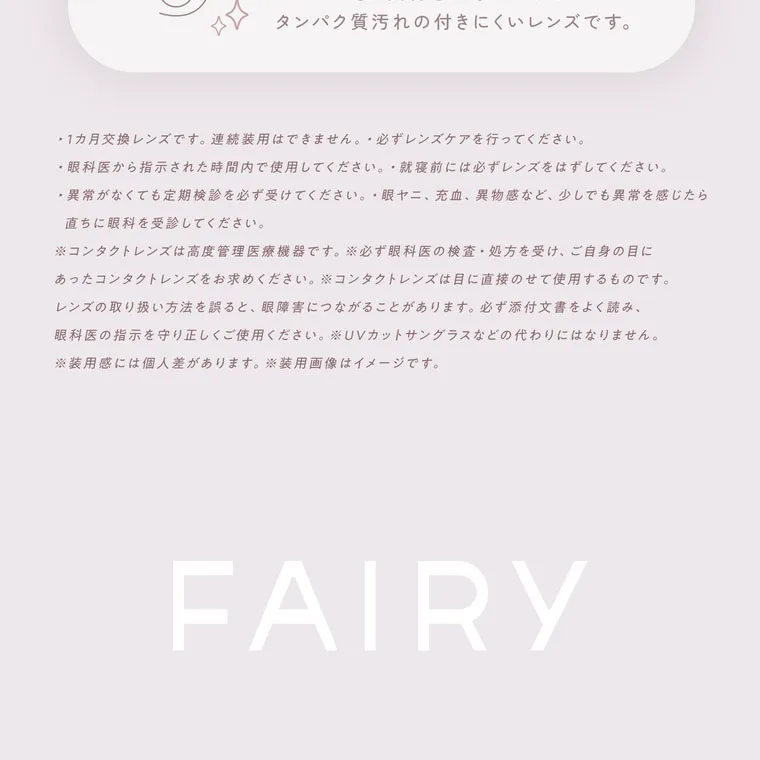 鈴木友菜イメージモデル FAIRY1month フェアリーワンマンス|タンパク質汚れの付きにくいレンズです。 ・1カ月交換レンズです。 連続装用はできません。必ずレンズケアを行ってください。 ・眼科医から指示された時間内で使用してください。就寝前には必ずレンズをはずしてください。 異常がなくても定期検診を必ず受けてください。眼ヤニ、 充血、 異物感など、 少しでも異常を感じたら 直ちに眼科を受診してください。 ※コンタクトレンズは高度管理医療機器です。 ※必ず眼科医の検査・処方を受け、ご自身の目に あったコンタクトレンズをお求めください。 コンタクトレンズは目に直接のせて使用するものです。 レンズの取り扱い方法を誤ると、眼障害につながることがあります。 必ず添付文書をよく読み、 眼科医の指 用ください。 UVカットサングラスなどの代わりにはなりません。 ※装用感には個人差があります。 ※装用画像はイメージです。 FAIRY