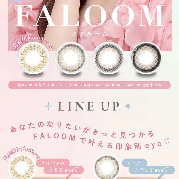 矢吹奈子イメージモデルカラコン faloom｜ファルーム FALOOM 矢吹奈子プロデュース 1DAY 10枚入り UVCUT DIA14.2/14.5mm BC8.6mm 含水率55% LINE UP あなたのなりたいがきっと見つかるFALOOM で叶える印象別 eye♡ナイショのうるみeye♡ オトナツヤっとeye♡