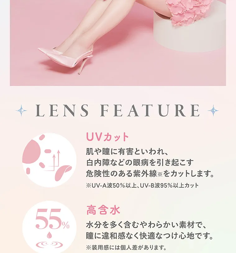 矢吹奈子イメージモデルカラコン faloom｜LENS FEATURE UVカット 肌や瞳に有害といわれ、白内障などの眼病を引き起こす危険性のある紫外線をカットします。※ UV-A波50%以上、 UV-B波95%以上カット 55% 高含水 水分を多く含むやわらかい素材で、 瞳に違和感なく快適なつけ心地です。※装用感には個人差があります。