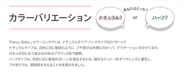 村田倫子・中田クルミ・瀬戸あゆみ・Unaイメージモデルカラコン Fancy Baby ファンシーベイビー|カラーバリエーション あなたはどっち?ナチュラル?orハーフ?「Fancy Baby」カラーコンタクトは、ナチュラルタイプ・ハーフタイプの2パターン!!ナチュラルタイプは、自然に目に馴染むように、フチ部分は外側に向かって、グラデーションをかけており、日本人の目に合う温かみのあるブラウン2色で展開。ハーフタイプは、自然に目に馴染む3トーンを演出するため、細かなドット一粒ずつでレンズに着色し、フチありでも、透明感を与えることを実現させました。